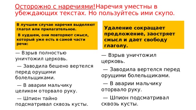 Осторожно с наречиями! Наречия уместны в убеждающих текстах. Но пользуйтесь ими скупо.    Удаление сокращает предложение, заостряет смысл и дает свободу глаголу. В лучшем случае наречия выделяют глагол или прилагательное.  В худшем, они повторяют смысл, который уже есть в самой части речи:  — Взрыв полностью уничтожил церковь.  — Заводила бешено вертелся перед орущими болельщиками.  — В аварии мальчику целиком оторвало руку.  — Шпион тайно подсматривал сквозь кусты. — Взрыв уничтожил церковь.  — Заводила вертелся перед орущими болельщиками.  — В аварии мальчику оторвало руку.  — Шпион подсматривал сквозь кусты. 
