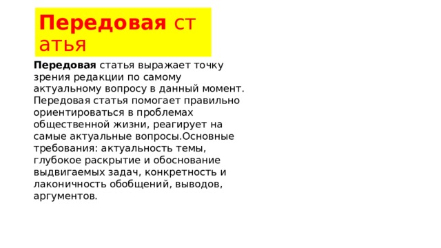 Передовая  статья Передовая  статья выражает точку зрения редакции по самому актуальному вопросу в данный момент. Передовая статья помогает правильно ориентироваться в проблемах общественной жизни, реагирует на самые актуальные вопросы.Основные требования: актуальность темы, глубокое раскрытие и обоснование выдвигаемых задач, конкретность и лаконичность обобщений, выводов, аргументов. 