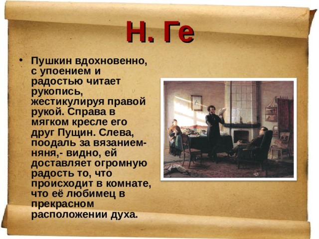 Н. Ге Пушкин вдохновенно, с упоением и радостью читает рукопись, жестикулируя правой рукой. Справа в мягком кресле его друг Пущин. Слева, поодаль за вязанием- няня,- видно, ей доставляет огромную радость то, что происходит в комнате, что её любимец в прекрасном расположении духа. 