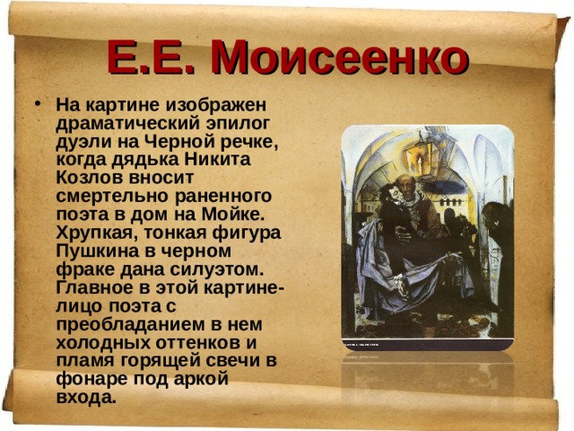 Е.Е. Моисеенко На картине изображен драматический эпилог дуэли на Черной речке, когда дядька Никита Козлов вносит смертельно раненного поэта в дом на Мойке. Хрупкая, тонкая фигура Пушкина в черном фраке дана силуэтом. Главное в этой картине- лицо поэта с преобладанием в нем холодных оттенков и пламя горящей свечи в фонаре под аркой входа. 