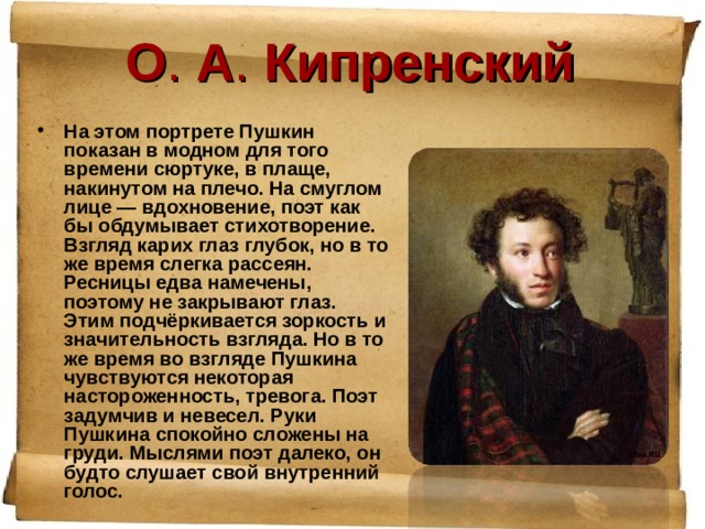 О . А . Кипренский На этом портрете Пушкин показан в модном для того времени сюртуке, в плаще, накинутом на плечо. На смуглом лице — вдохновение, поэт как бы обдумывает стихотворение. Взгляд карих глаз глубок, но в то же время слегка рассеян. Ресницы едва намечены, поэтому не закрывают глаз. Этим подчёркивается зоркость и значительность взгляда. Но в то же время во взгляде Пушкина чувствуются некоторая настороженность, тревога. Поэт задумчив и невесел. Руки Пушкина спокойно сложены на груди. Мыслями поэт далеко, он будто слушает свой внутренний голос. 