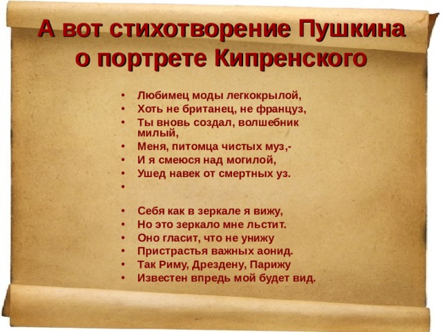 А вот стихотворение Пушкина о портрете Кипренского Любимец моды легкокрылой, Хоть не британец, не француз, Ты вновь создал, волшебник милый, Меня, питомца чистых муз,- И я смеюся над могилой, Ушед навек от смертных уз.   Себя как в зеркале я вижу, Но это зеркало мне льстит. Оно гласит, что не унижу Пристрастья важных аонид. Так Риму, Дрездену, Парижу Известен впредь мой будет вид. 