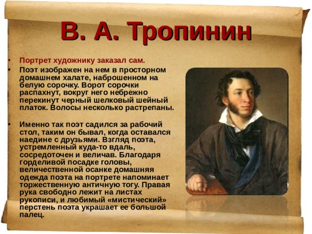В. А. Тропинин Портрет художнику заказал сам. Поэт изображен на нем в просторном домашнем халате, наброшенном на белую сорочку. Ворот сорочки распахнут, вокруг него небрежно перекинут черный шелковый шейный платок. Волосы несколько растрепаны. Именно так поэт садился за рабочий стол, таким он бывал, когда оставался наедине с друзьями. Взгляд поэта, устремленный куда-то вдаль, сосредоточен и величав. Благодаря горделивой посадке головы, величественной осанке домашняя одежда поэта на портрете напоминает торжественную античную тогу. Правая рука свободно лежит на листах рукописи, и любимый «мистический» перстень поэта украшает ее большой палец.  