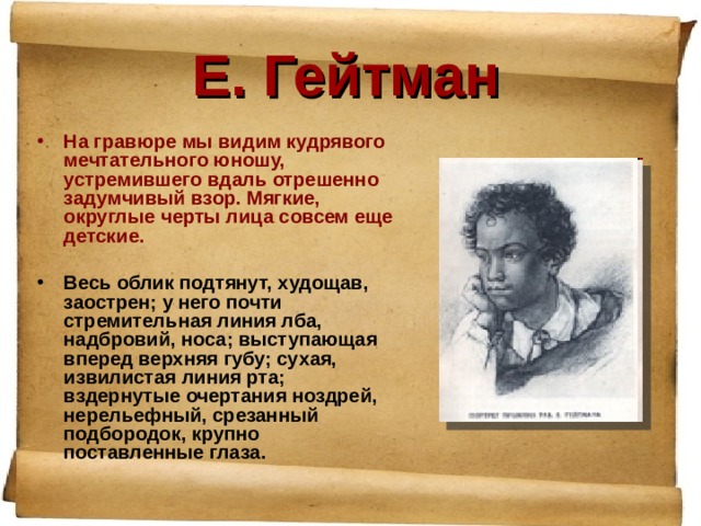 Е. Гейтман На гравюре мы видим кудрявого мечтательного юношу, устремившего вдаль отрешенно задумчивый взор. Мягкие, округлые черты лица совсем еще детские.  Весь облик подтянут, худощав, заострен; у него почти стремительная линия лба, надбровий, носа; выступающая вперед верхняя губу; сухая, извилистая линия рта; вздернутые очертания ноздрей, нерельефный, срезанный подбородок, крупно поставленные глаза. 