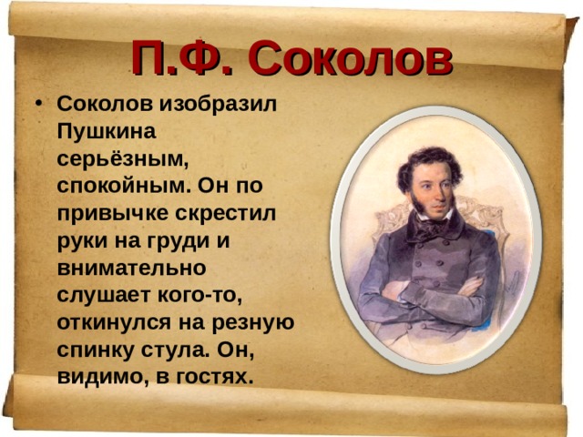 П.Ф. Соколов Соколов изобразил Пушкина серьёзным, спокойным. Он по привычке скрестил руки на груди и внимательно слушает кого-то, откинулся на резную спинку стула. Он, видимо, в гостях. 