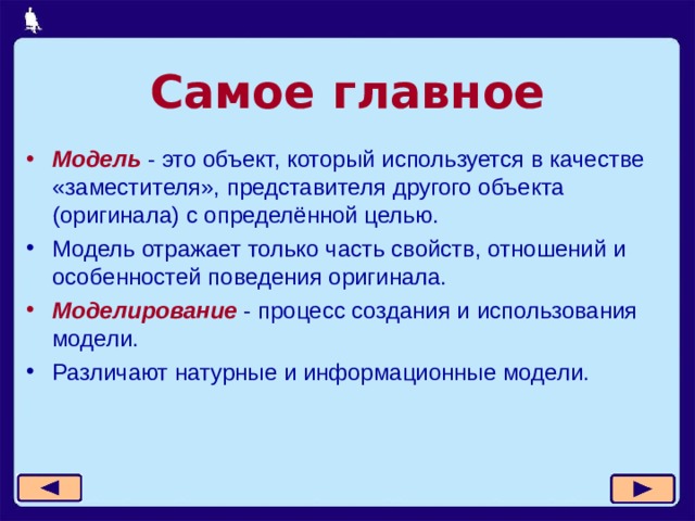 Самое главное Модель - это объект, который используется в качестве «заместителя», представителя другого объекта (оригинала) с определённой целью. Модель отражает только часть свойств, отношений и особенностей поведения оригинала. Моделирование - процесс создания и использования модели. Различают натурные и информационные модели.  