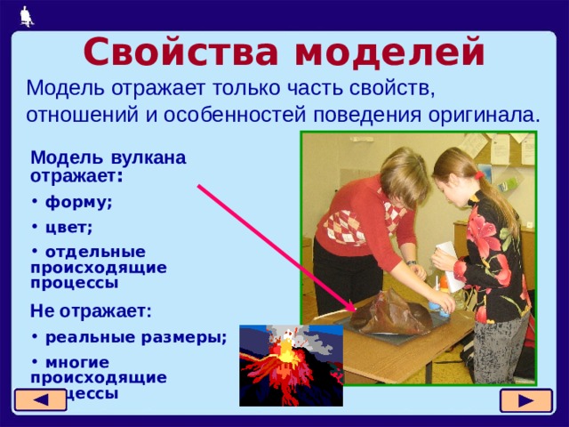 Свойства моделей Модель отражает только часть свойств, отношений и особенностей поведения оригинала. Модель  вулкана  отражает :  форму;  цвет;  отдельные происходящие процессы Не отражает:  реальные размеры;  многие происходящие процессы   