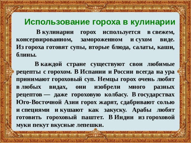 Использование гороха в кулинарии  В кулинарии горох используется в свежем, консервированном, замороженном и сухом виде. Из гороха готовят супы, вторые блюда, салаты, каши, блины.  В каждой стране существуют свои любимые рецепты с горохом. В Испании и России всегда на ура принимают гороховый суп. Немцы горох очень любят в любых видах, они изобрели много разных рецептов — даже гороховую колбасу. В государствах Юго-Восточной Азии горох жарят, сдабривают солью и специями и кушают как закуску. Арабы любят готовить гороховый паштет. В Индии из гороховой муки пекут вкусные лепешки .    