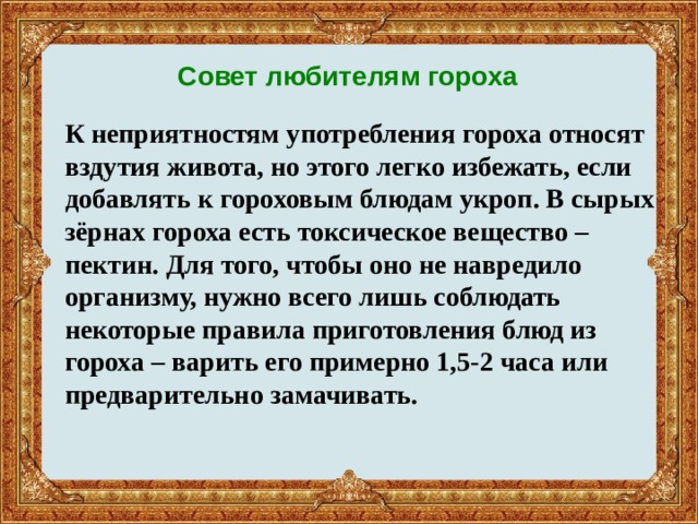 Совет любителям гороха К неприятностям употребления гороха относят вздутия живота, но этого легко избежать, если добавлять к гороховым блюдам укроп. В сырых зёрнах гороха есть токсическое вещество – пектин. Для того, чтобы оно не навредило организму, нужно всего лишь соблюдать некоторые правила приготовления блюд из гороха – варить его примерно 1,5-2 часа или предварительно замачивать.   