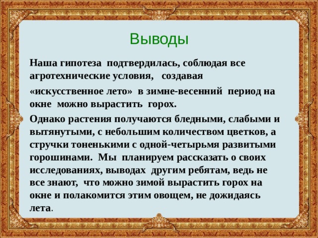 Выводы Наша гипотеза подтвердилась, соблюдая все агротехнические условия, создавая «искусственное лето» в зимне-весенний период на окне можно вырастить горох. Однако растения получаются бледными, слабыми и вытянутыми, с небольшим количеством цветков, а стручки тоненькими с одной-четырьмя развитыми горошинами. Мы планируем рассказать о своих исследованиях, выводах другим ребятам, ведь не все знают, что можно зимой вырастить горох на окне и полакомится этим овощем, не дожидаясь лета . 