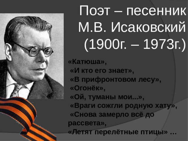 Поэт – песенник М.В. Исаковский (1900г. – 1973г.) «Катюша»,  «И кто его знает»,  «В прифронтовом лесу»,  «Огонёк»,  «Ой, туманы мои...»,  «Враги сожгли родную хату»,  «Снова замерло всё до рассвета», «Летят перелётные птицы» … 