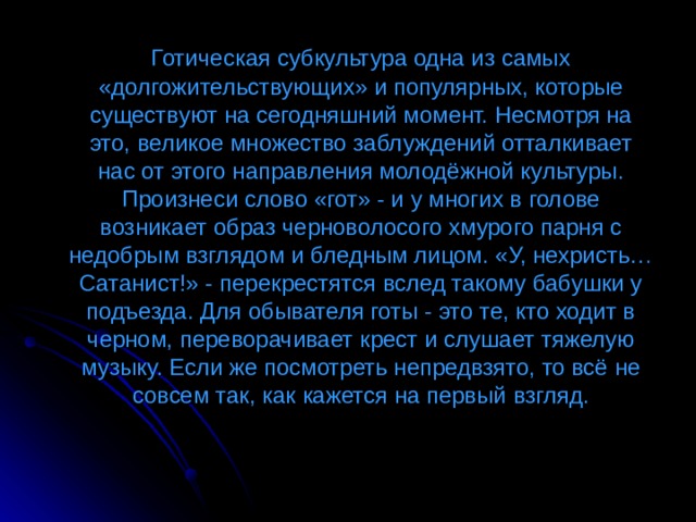  Готическая субкультура одна из самых «долгожительствующих» и популярных, которые существуют на сегодняшний момент. Несмотря на это, великое множество заблуждений отталкивает нас от этого направления молодёжной культуры. Произнеси слово «гот» - и у многих в голове возникает образ черноволосого хмурого парня с недобрым взглядом и бледным лицом. «У, нехристь… Сатанист!» - перекрестятся вслед такому бабушки у подъезда. Для обывателя готы - это те, кто ходит в черном, переворачивает крест и слушает тяжелую музыку. Если же посмотреть непредвзято, то всё не совсем так, как кажется на первый взгляд. 