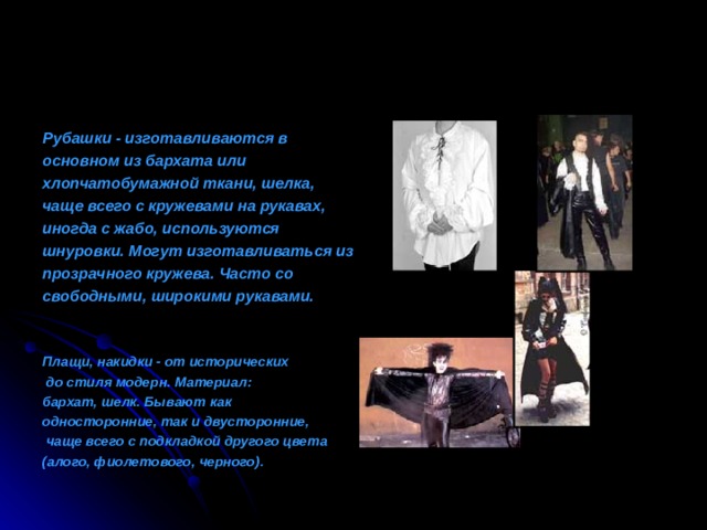 Рубашки - изготавливаются в основном из бархата или хлопчатобумажной ткани, шелка, чаще всего с кружевами на рукавах, иногда с жабо, используются шнуровки. Могут изготавливаться из прозрачного кружева. Часто со свободными, широкими рукавами.   Плащи, н акидки - от исторических  до стиля модерн. Материал:  бархат, шелк . Б ывают как односторонние, так и двусторонние,  чаще всего с подкладкой другого цвета (алого, фиолетового, черного) .  