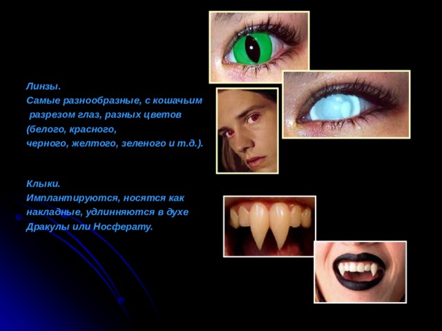 Линзы. Самые разнообразные, с кошачьим  разрезом глаз, разных цветов (белого, красного, черного, желтого, зеленого и т.д.).    Клыки. Имплантируются, носятся как накладные, удлинняются в духе Дракулы или Носферату. 