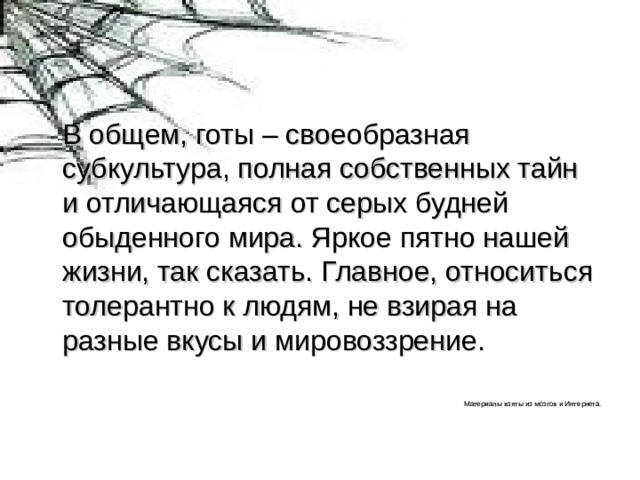 В общем, готы – своеобразная субкультура, полная собственных тайн и отличающаяся от серых будней обыденного мира. Яркое пятно нашей жизни, так сказать. Главное, относиться толерантно к людям, не взирая на разные вкусы и мировоззрение. Материалы взяты из мозгов и Интернета. 