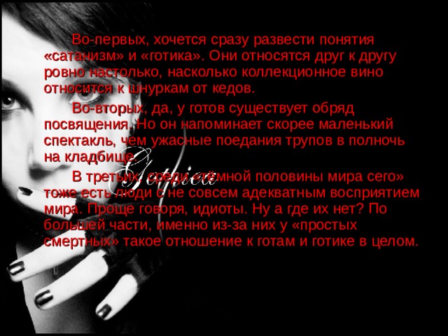    Во-первых, хочется сразу развести понятия «сатанизм» и «готика».  Они относятся друг к другу ровно настолько, насколько коллекционное вино относится к шнуркам от кедов.    Во-вторых, да, у готов существует обряд посвящения. Но он напоминает скорее маленький спектакль, чем ужасные поедания трупов в полночь на кладбище.   В третьих, среди «тёмной половины мира сего» тоже есть люди с не совсем адекватным восприятием мира. Проще говоря, идиоты. Ну а где их нет? По большей части, именно из-за них у «простых смертных» такое отношение к готам и готике в целом. 