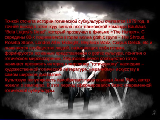 Точкой отсчета истории готической субкультуры считается 1979 год, а точнее выход в этом году сингла пост-панковской команды Bauhaus “Bela Lugosi’s Dead”, который прозвучал в фильме «The Hunger». С середины 80-х поднимается вторая волна gothic групп - The Shroud, Rosetta Stone, London After Midnight, Mephisto Walz, Corpus Delicti, etc и появляется сообщество людей, называющих себя готами, формируются основные представления о gothic культуре, понятия о готическом мировоззрении. Образовавшееся сообщество готов начинает проявлять интерес к мировому 