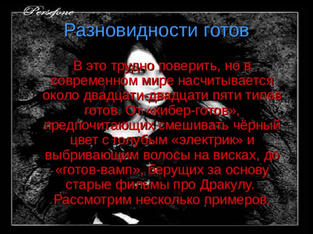 Разновидности готов   В это трудно поверить, но в современном мире насчитывается около двадцати-двадцати пяти типов готов.  От «кибер-готов», предпочитающих смешивать чёрный цвет с голубым «электрик» и выбривающим волосы на висках, до «готов-вамп», берущих за основу старые фильмы про Дракулу. Рассмотрим несколько примеров. 