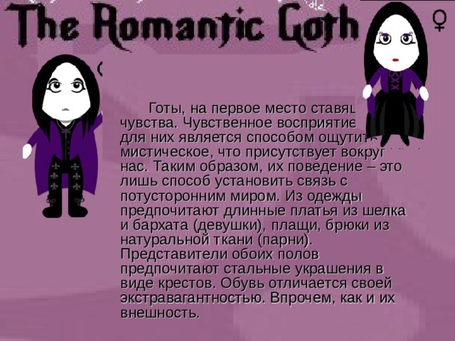   Готы, на первое место ставящие чувства. Чувственное восприятие мира для них является способом ощутить то мистическое, что присутствует вокруг нас. Таким образом, их поведение – это лишь способ установить связь с потусторонним миром. Из одежды предпочитают длинные платья из шелка и бархата (девушки), плащи, брюки из натуральной ткани (парни). Представители обоих полов предпочитают стальные украшения в виде крестов. Обувь отличается своей экстравагантностью. Впрочем, как и их внешность. 