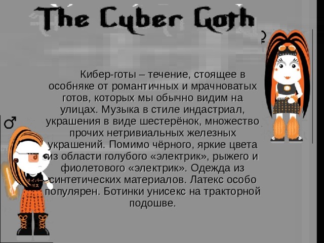   Кибер-готы – течение, стоящее в особняке от романтичных и мрачноватых готов, которых мы обычно видим на улицах. Музыка в стиле индастриал, украшения в виде шестерёнок, множество прочих нетривиальных железных украшений. Помимо чёрного, яркие цвета из области голубого «электрик», рыжего и фиолетового «электрик». Одежда из синтетических материалов. Латекс особо популярен. Ботинки унисекс на тракторной подошве. 