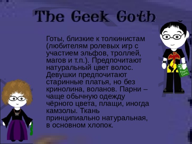  Готы, близкие к толкинистам (любителям ролевых игр с участием эльфов, троллей, магов и т.п.). Предпочитают натуральный цвет волос. Девушки предпочитают старинные платья, но без кринолина, воланов. Парни – чаще обычную одежду чёрного цвета, плащи, иногда камзолы. Ткань принципиально натуральная, в основном хлопок. 