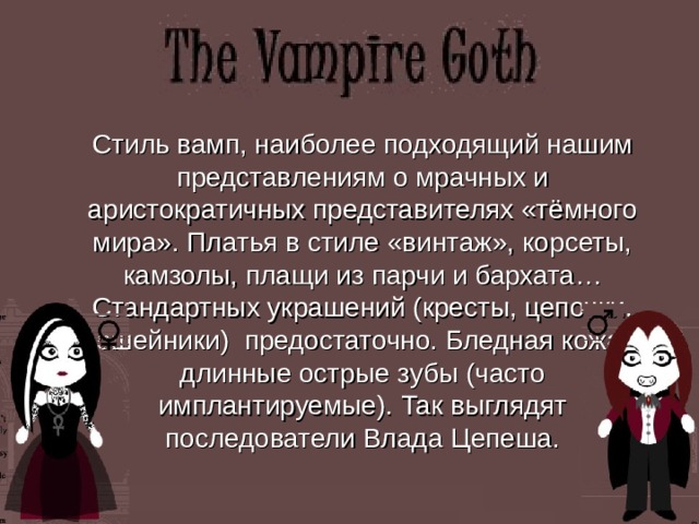  Стиль вамп, наиболее подходящий нашим представлениям о мрачных и аристократичных представителях «тёмного мира». Платья в стиле «винтаж», корсеты, камзолы, плащи из парчи и бархата… Стандартных украшений (кресты, цепочки, ошейники) предостаточно. Бледная кожа, длинные острые зубы (часто имплантируемые). Так выглядят последователи Влада Цепеша. 
