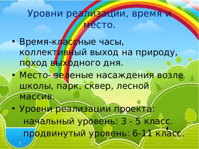 Уровни реализации, время и место. Время-классные часы, коллективный выход на природу, поход выходного дня. Место- зеленые насаждения возле школы, парк, сквер, лесной массив. Уровни реализации проекта:  начальный уровень: 3 - 5 класс.  продвинутый уровень: 6-11 класс. 