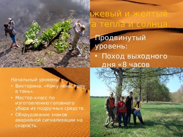  Оранжевый и желтый  цвета тепла и солнца. Продвинутый уровень: Поход выходного дня «8 часов движения». Оказание первой помощи при солнечном и тепловом ударе. Начальный уровень: Викторина: «Кому лень, тому в тень». Мастер-класс по изготовлению головного убора из подручных средств. Оборудование знаков аварийной сигнализации на скорость. 