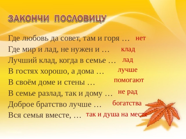 Где любовь да совет, там и горя … Где мир и лад, не нужен и … Лучший клад, когда в семье … В гостях хорошо, а дома … В своём доме и стены … В семье разлад, так и дому … Доброе братство лучше … Вся семья вместе, … нет клад лад лучше помогают не рад богатства так и душа на месте 13 
