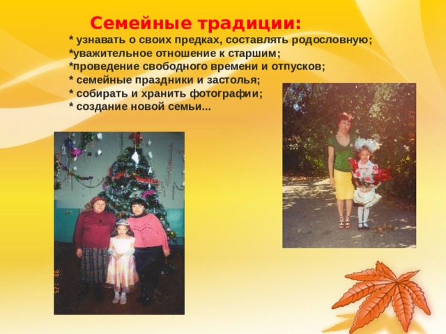 Семейные традиции: * узнавать о своих предках, составлять родословную; *уважительное отношение к старшим; *проведение свободного времени и отпусков; * семейные праздники и застолья; * собирать и хранить фотографии; * создание новой семьи... * узнавать о своих предках, составлять родословную; *уважительное отношение к старшим; *проведение свободного времени и отпусков; * семейные праздники и застолья; * собирать и хранить фотографии; * создание новой семьи... * узнавать о своих предках, составлять родословную; *уважительное отношение к старшим; *проведение свободного времени и отпусков; * семейные праздники и застолья; * собирать и хранить фотографии; * создание новой семьи... * узнавать о своих предках, составлять родословную; *уважительное отношение к старшим; *проведение свободного времени и отпусков; * семейные праздники и застолья; * собирать и хранить фотографии; * создание новой семьи... 