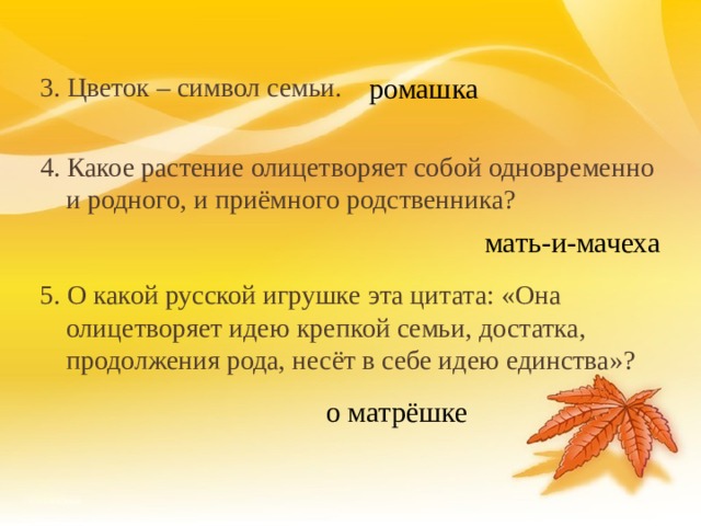 3. Цветок – символ семьи. 4. Какое растение олицетворяет собой одновременно и родного, и приёмного родственника? 5. О какой русской игрушке эта цитата: «Она олицетворяет идею крепкой семьи, достатка, продолжения рода, несёт в себе идею единства»? ромашка мать-и-мачеха о матрёшке 18 
