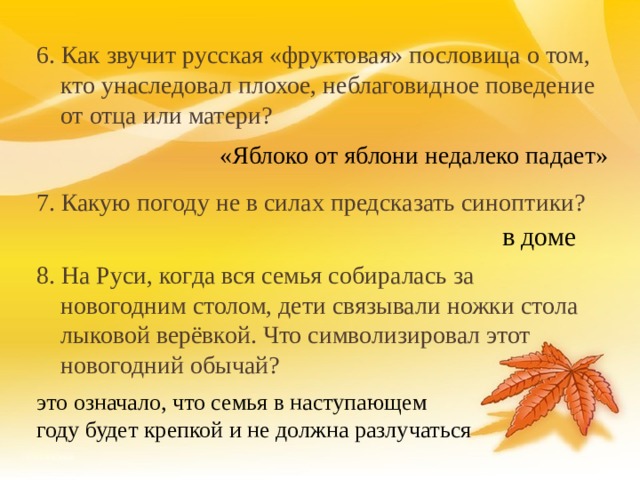 6. Как звучит русская «фруктовая» пословица о том, кто унаследовал плохое, неблаговидное поведение от отца или матери? 7. Какую погоду не в силах предсказать синоптики? 8. На Руси, когда вся семья собиралась за новогодним столом, дети связывали ножки стола лыковой верёвкой. Что символизировал этот новогодний обычай?  «Яблоко от яблони недалеко падает» в доме это означало, что семья в наступающем году будет крепкой и не должна разлучаться 18 