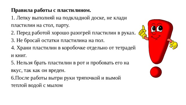 Правила работы с пластилином.  1. Лепку выполняй на подкладной доске, не клади пластилин на стол, парту.  2. Перед работой хорошо разогрей пластилин в руках.  3. Не бросай остатки пластилина на пол.  4. Храни пластилин в коробочке отдельно от тетрадей и книг.  5. Нельзя брать пластилин в рот и пробовать его на вкус, так как он вреден.  6.После работы вытри руки тряпочкой и вымой теплой водой с мылом 