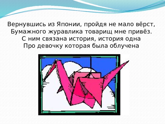 Вернувшись из Японии, пройдя не мало вёрст,  Бумажного журавлика товарищ мне привёз.  С ним связана история, история одна  Про девочку которая была облучена 