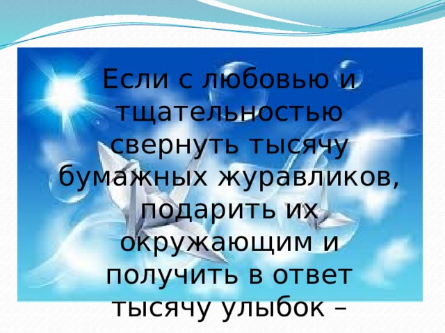 Если с любовью и тщательностью свернуть тысячу бумажных журавликов, подарить их окружающим и получить в ответ тысячу улыбок – исполнятся все желания Если с любовью и тщательностью свернуть тысячу бумажных журавликов, подарить их окружающим и получить в ответ тысячу улыбок – исполнятся все желания 