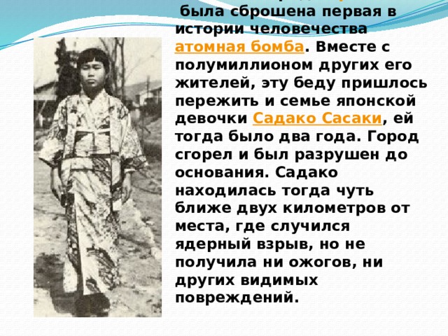 Эта история случилась в 1945 году, когда на японский город  Хиросима  была сброшена первая в истории человечества  атомная бомба . Вместе с полумиллионом других его жителей, эту беду пришлось пережить и семье японской девочки  Садако Сасаки , ей тогда было два года. Город сгорел и был разрушен до основания. Садако находилась тогда чуть ближе двух километров от места, где случился ядерный взрыв, но не получила ни ожогов, ни других видимых повреждений. 