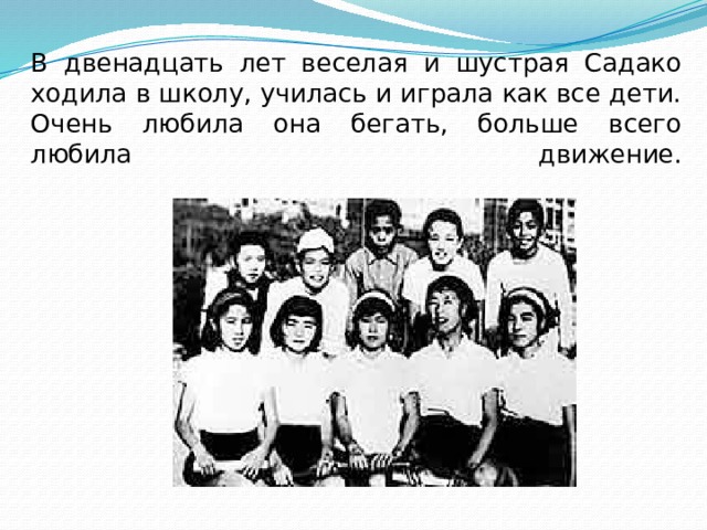 В двенадцать лет веселая и шустрая Садако ходила в школу, училась и играла как все дети. Очень любила она бегать, больше всего любила движение.   