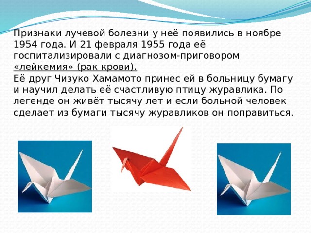 Признаки лучевой болезни у неё появились в ноябре 1954 года. И 21 февраля 1955 года её госпитализировали с диагнозом-приговором «лейкемия» (рак крови).  Её друг Чизуко Хамамото принес ей в больницу бумагу и научил делать её счастливую птицу журавлика. По легенде он живёт тысячу лет и если больной человек сделает из бумаги тысячу журавликов он поправиться.   