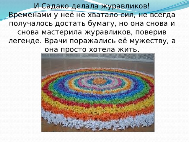 И Садако делала журавликов!  Временами у неё не хватало сил, не всегда получалось достать бумагу, но она снова и снова мастерила журавликов, поверив легенде. Врачи поражались её мужеству, а она просто хотела жить. 