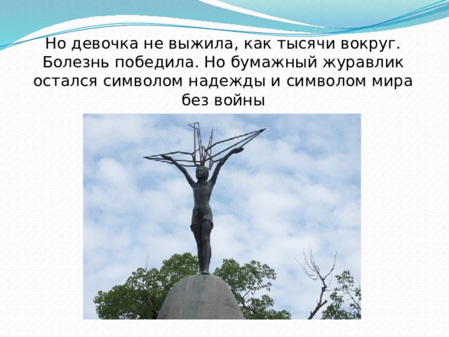 Но девочка не выжила, как тысячи вокруг.  Болезнь победила. Но бумажный журавлик остался символом надежды и символом мира без войны 