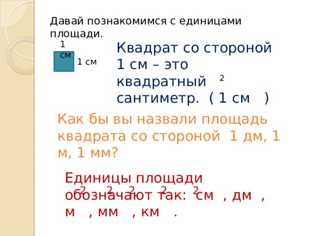 Давай познакомимся с единицами площади. 1 см Квадрат со стороной 1 см – это квадратный сантиметр. ( 1 см ) 1 см 2 Как бы вы назвали площадь квадрата со стороной 1 дм, 1 м, 1 мм? Единицы площади обозначают так: см , дм , м , мм , км . 2 2 2 2 2 