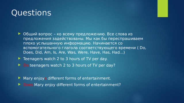 Questions Общий вопрос – ко всему предложению. Все слова из предложения задействованы. Мы как бы переспрашиваем плохо услышанную информацию. Начинается со вспомогательного глагола соответствующего времени ( Do, Does, Did, Am, Is, Are, Was, Were, Have, Has, Had…) Teenagers watch 2 to 3 hours of TV per day. Do teenagers watch 2 to 3 hours of TV per day? Mary enjoy s different forms of entertainment. Does Mary enjoy different forms of entertainment? 