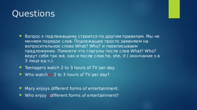 Questions Вопрос к подлежащему строится по другим правилам. Мы не меняем порядок слов. Подлежащее просто заменяем на вопросительное слово What? Who? и переписываем предложение. Помните что глаголы после слов What? Who? ведут себя так же, как и после слов he, she, it ( окончание s в 3 лице ед.ч.). Teenagers watch 2 to 3 hours of TV per day. Who watch es 2 to 3 hours of TV per day? Mary enjoys different forms of entertainment. Who enjoy s different forms of entertainment? 