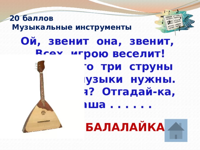 20 баллов  Музыкальные инструменты  Ой, звенит она, звенит,  Всех игрою веселит!  А всего-то три струны  Ей для музыки нужны.  Кто такая? Отгадай-ка,  Это наша . . . . . .  БАЛАЛАЙКА 