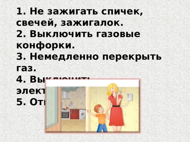1. Не зажигать спичек, свечей, зажигалок. 2. Выключить газовые конфорки. 3. Немедленно перекрыть газ. 4. Выключить электроприборы. 5. Открыть форточки. 