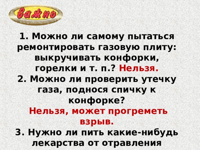1. Можно ли самому пытаться ремонтировать газовую плиту: выкручивать конфорки, горелки и т. п.? Нельзя. 2. Можно ли проверить утечку газа, поднося спичку к конфорке?  Нельзя, может прогреметь взрыв. 3. Нужно ли пить какие-нибудь лекарства от отравления газом? Нет, только по назначению врача. 