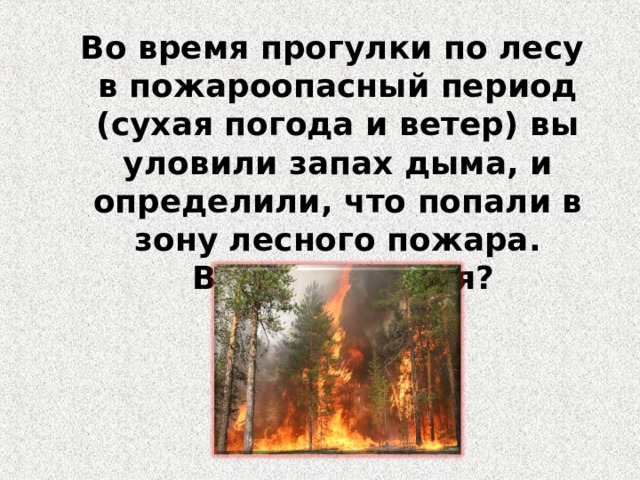 Во время прогулки по лесу в пожароопасный период (сухая погода и ветер) вы уловили запах дыма, и определили, что попали в зону лесного пожара.  Ваши действия? 