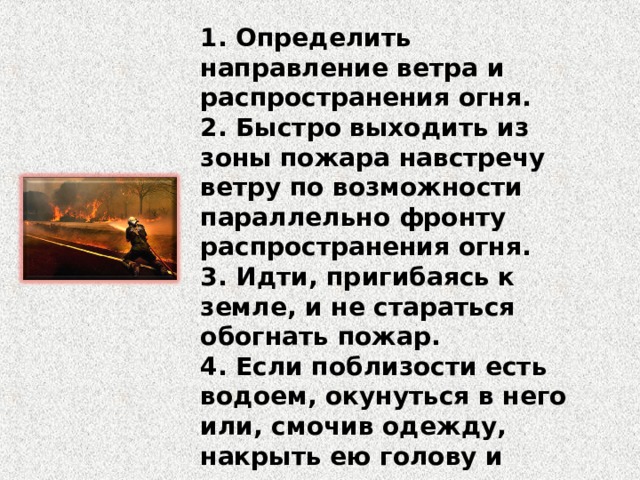 1. Определить направление ветра и распространения огня. 2. Быстро выходить из зоны пожара навстречу ветру по возможности параллельно фронту распространения огня. 3. Идти, пригибаясь к земле, и не стараться обогнать пожар. 4. Если поблизости есть водоем, окунуться в него или, смочив одежду, накрыть ею голову и верхнюю часть тела. 5. Выйдя из опасной зоны, сообщить о пожаре по телефону 01 . 