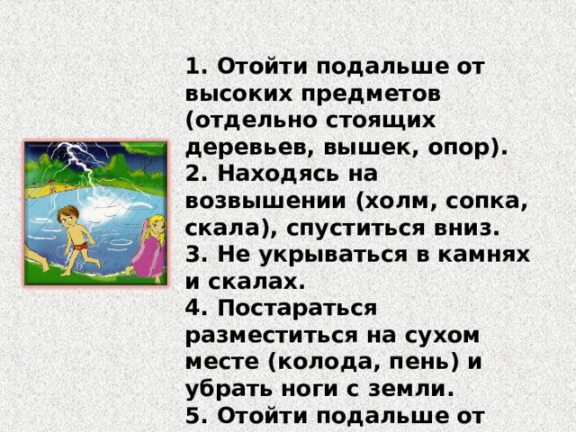 1. Отойти подальше от высоких предметов (отдельно стоящих деревьев, вышек, опор). 2. Находясь на возвышении (холм, сопка, скала), спуститься вниз. 3. Не укрываться в камнях и скалах. 4. Постараться разместиться на сухом месте (колода, пень) и убрать ноги с земли. 5. Отойти подальше от воды (река, озеро, пруд). 6. Выключить сотовый телефон. 