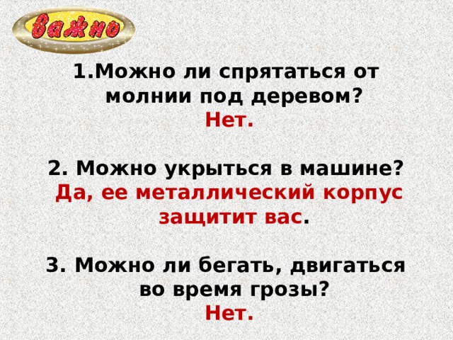 Можно ли спрятаться от молнии под деревом?  Нет.  2. Можно укрыться в машине?  Да, ее металлический корпус защитит вас .  3. Можно ли бегать, двигаться во время грозы?  Нет. 